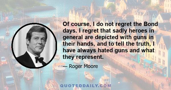 Of course, I do not regret the Bond days. I regret that sadly heroes in general are depicted with guns in their hands, and to tell the truth, I have always hated guns and what they represent.