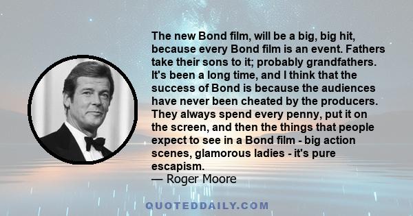 The new Bond film, will be a big, big hit, because every Bond film is an event. Fathers take their sons to it; probably grandfathers. It's been a long time, and I think that the success of Bond is because the audiences