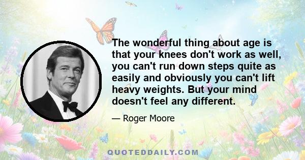 The wonderful thing about age is that your knees don't work as well, you can't run down steps quite as easily and obviously you can't lift heavy weights. But your mind doesn't feel any different.