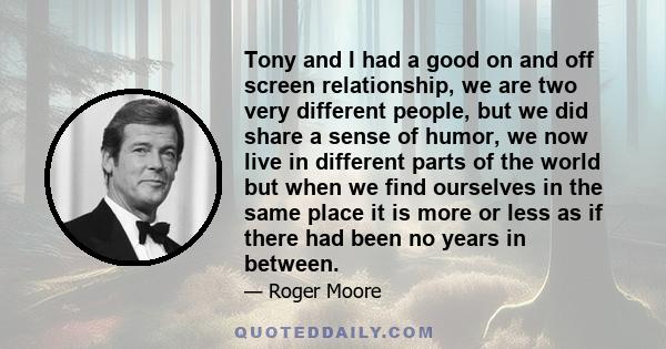 Tony and I had a good on and off screen relationship, we are two very different people, but we did share a sense of humor, we now live in different parts of the world but when we find ourselves in the same place it is