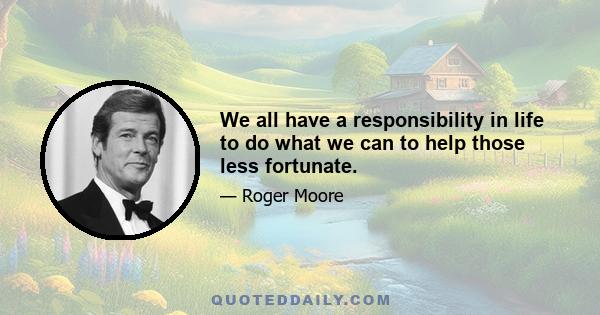 We all have a responsibility in life to do what we can to help those less fortunate.