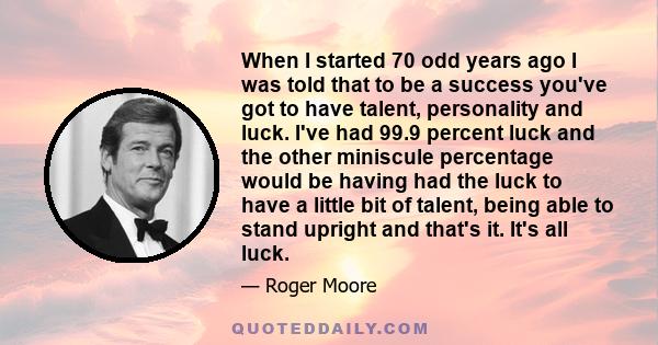 When I started 70 odd years ago I was told that to be a success you've got to have talent, personality and luck. I've had 99.9 percent luck and the other miniscule percentage would be having had the luck to have a