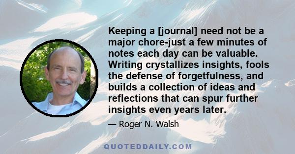 Keeping a [journal] need not be a major chore-just a few minutes of notes each day can be valuable. Writing crystallizes insights, fools the defense of forgetfulness, and builds a collection of ideas and reflections