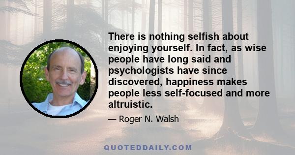 There is nothing selfish about enjoying yourself. In fact, as wise people have long said and psychologists have since discovered, happiness makes people less self-focused and more altruistic.