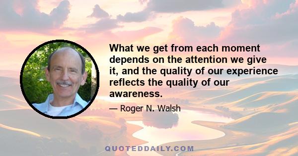 What we get from each moment depends on the attention we give it, and the quality of our experience reflects the quality of our awareness.