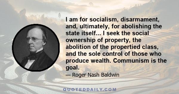 I am for socialism, disarmament, and, ultimately, for abolishing the state itself... I seek the social ownership of property, the abolition of the propertied class, and the sole control of those who produce wealth.