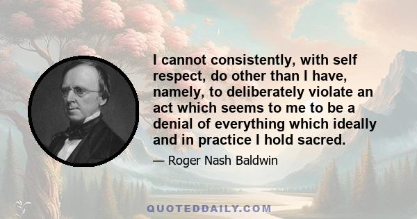 I cannot consistently, with self respect, do other than I have, namely, to deliberately violate an act which seems to me to be a denial of everything which ideally and in practice I hold sacred.