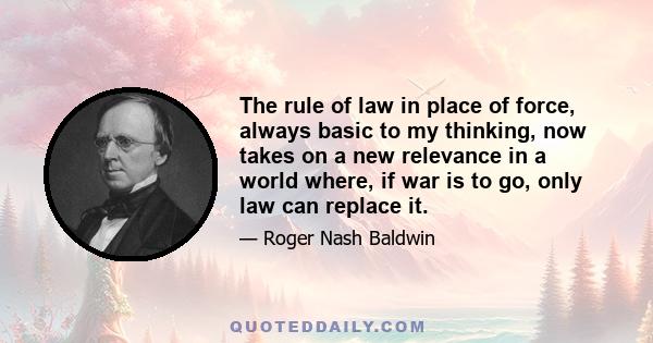 The rule of law in place of force, always basic to my thinking, now takes on a new relevance in a world where, if war is to go, only law can replace it.