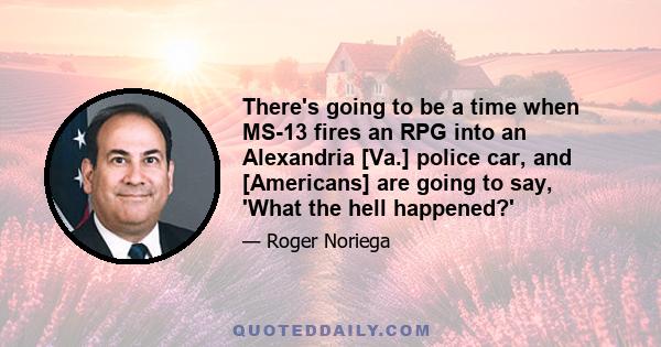 There's going to be a time when MS-13 fires an RPG into an Alexandria [Va.] police car, and [Americans] are going to say, 'What the hell happened?'