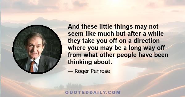 And these little things may not seem like much but after a while they take you off on a direction where you may be a long way off from what other people have been thinking about.