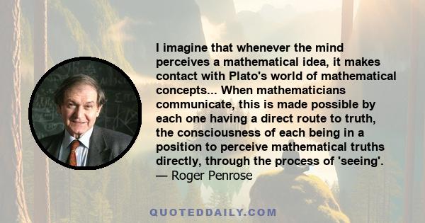 I imagine that whenever the mind perceives a mathematical idea, it makes contact with Plato's world of mathematical concepts... When mathematicians communicate, this is made possible by each one having a direct route to 