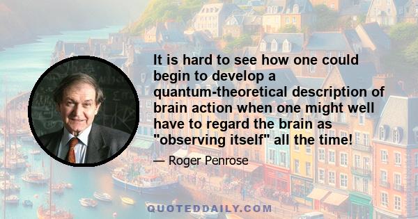 It is hard to see how one could begin to develop a quantum-theoretical description of brain action when one might well have to regard the brain as observing itself all the time!