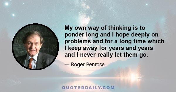 My own way of thinking is to ponder long and I hope deeply on problems and for a long time which I keep away for years and years and I never really let them go.