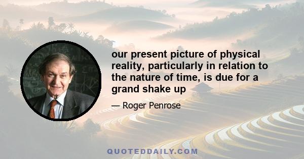 our present picture of physical reality, particularly in relation to the nature of time, is due for a grand shake up