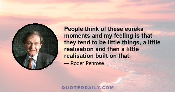 People think of these eureka moments and my feeling is that they tend to be little things, a little realisation and then a little realisation built on that.