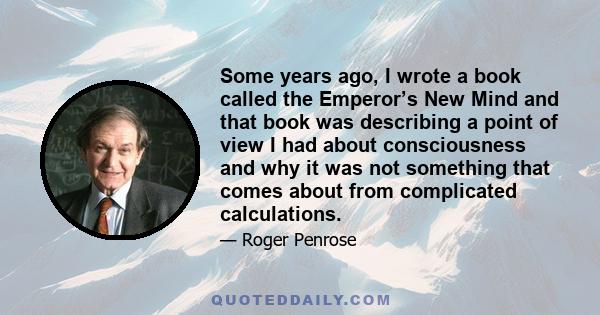 Some years ago, I wrote a book called the Emperor’s New Mind and that book was describing a point of view I had about consciousness and why it was not something that comes about from complicated calculations.