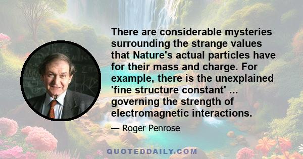 There are considerable mysteries surrounding the strange values that Nature's actual particles have for their mass and charge. For example, there is the unexplained 'fine structure constant' ... governing the strength