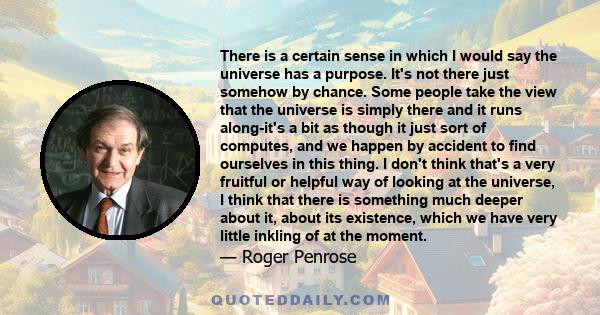 There is a certain sense in which I would say the universe has a purpose. It's not there just somehow by chance. Some people take the view that the universe is simply there and it runs along-it's a bit as though it just 