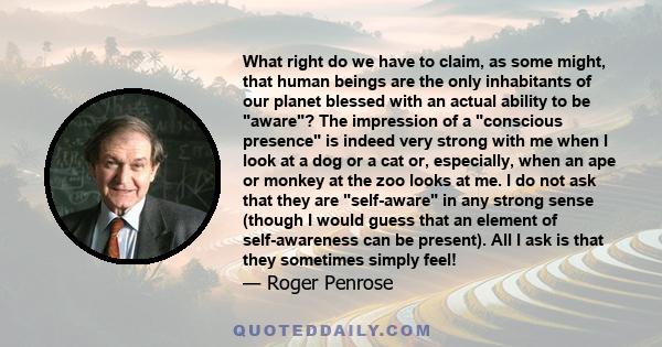 What right do we have to claim, as some might, that human beings are the only inhabitants of our planet blessed with an actual ability to be aware? The impression of a conscious presence is indeed very strong with me