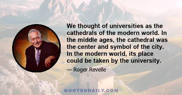 We thought of universities as the cathedrals of the modern world. In the middle ages, the cathedral was the center and symbol of the city. In the modern world, its place could be taken by the university.