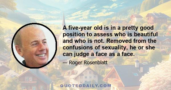 A five-year old is in a pretty good position to assess who is beautiful and who is not. Removed from the confusions of sexuality, he or she can judge a face as a face.