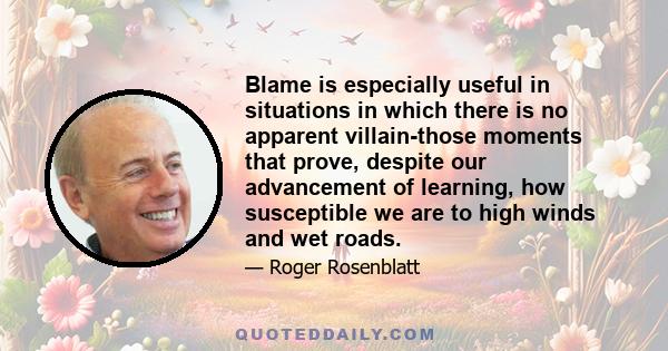 Blame is especially useful in situations in which there is no apparent villain-those moments that prove, despite our advancement of learning, how susceptible we are to high winds and wet roads.