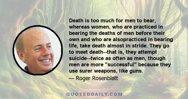 Death is too much for men to bear, whereas women, who are practiced in bearing the deaths of men before their own and who are alsopracticed in bearing life, take death almost in stride. They go to meet death--that is,