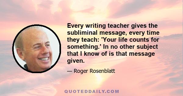 Every writing teacher gives the subliminal message, every time they teach: 'Your life counts for something.' In no other subject that I know of is that message given.