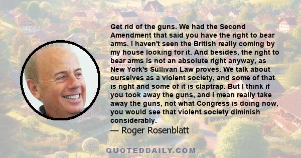 Get rid of the guns. We had the Second Amendment that said you have the right to bear arms. I haven't seen the British really coming by my house looking for it. And besides, the right to bear arms is not an absolute