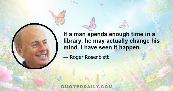 If a man spends enough time in a library, he may actually change his mind. I have seen it happen.