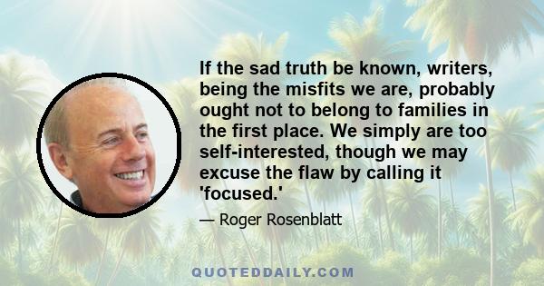 If the sad truth be known, writers, being the misfits we are, probably ought not to belong to families in the first place. We simply are too self-interested, though we may excuse the flaw by calling it 'focused.'