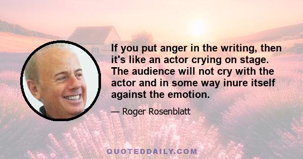 If you put anger in the writing, then it's like an actor crying on stage. The audience will not cry with the actor and in some way inure itself against the emotion.