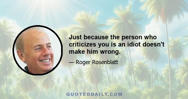 Just because the person who criticizes you is an idiot doesn't make him wrong.