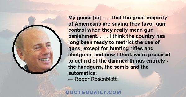 My guess [is] . . . that the great majority of Americans are saying they favor gun control when they really mean gun banishment. . . . I think the country has long been ready to restrict the use of guns, except for