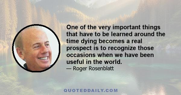 One of the very important things that have to be learned around the time dying becomes a real prospect is to recognize those occasions when we have been useful in the world.