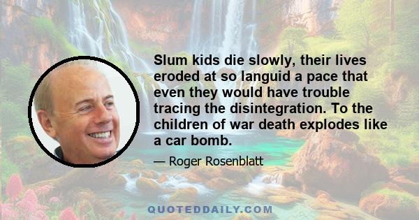 Slum kids die slowly, their lives eroded at so languid a pace that even they would have trouble tracing the disintegration. To the children of war death explodes like a car bomb.