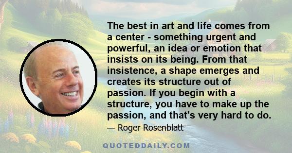 The best in art and life comes from a center - something urgent and powerful, an idea or emotion that insists on its being. From that insistence, a shape emerges and creates its structure out of passion. If you begin