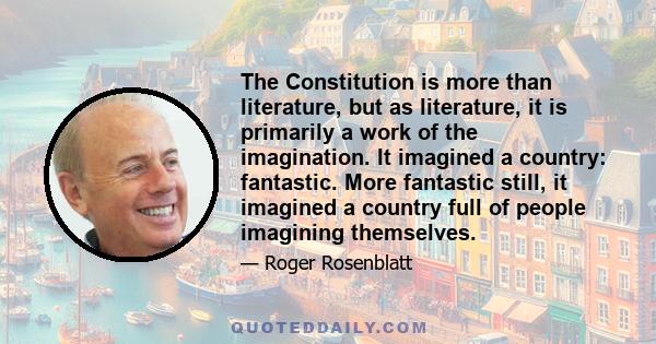 The Constitution is more than literature, but as literature, it is primarily a work of the imagination. It imagined a country: fantastic. More fantastic still, it imagined a country full of people imagining themselves.