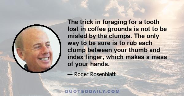 The trick in foraging for a tooth lost in coffee grounds is not to be misled by the clumps. The only way to be sure is to rub each clump between your thumb and index finger, which makes a mess of your hands.