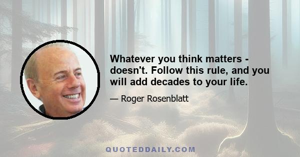 Whatever you think matters - doesn't. Follow this rule, and you will add decades to your life.