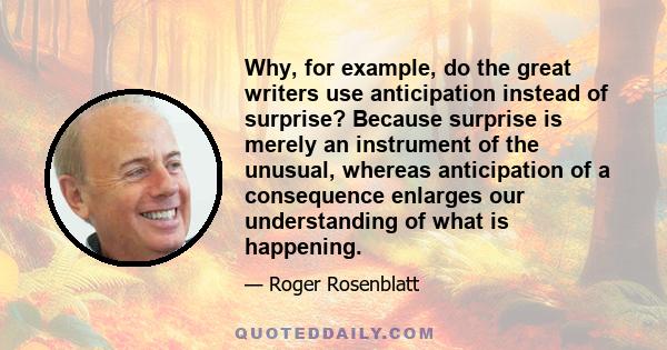 Why, for example, do the great writers use anticipation instead of surprise? Because surprise is merely an instrument of the unusual, whereas anticipation of a consequence enlarges our understanding of what is happening.