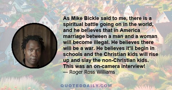 As Mike Bickle said to me, there is a spiritual battle going on in the world, and he believes that in America marriage between a man and a woman will become illegal. He believes there will be a war. He believes it'll