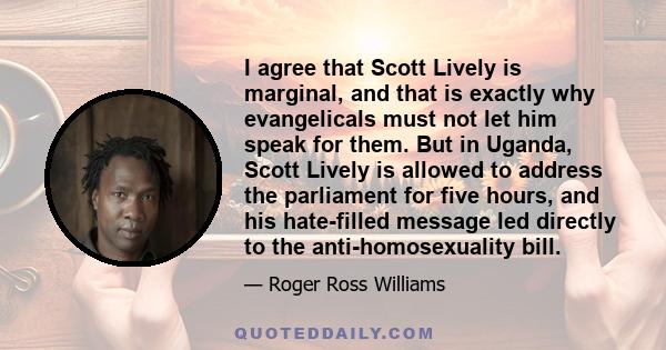 I agree that Scott Lively is marginal, and that is exactly why evangelicals must not let him speak for them. But in Uganda, Scott Lively is allowed to address the parliament for five hours, and his hate-filled message