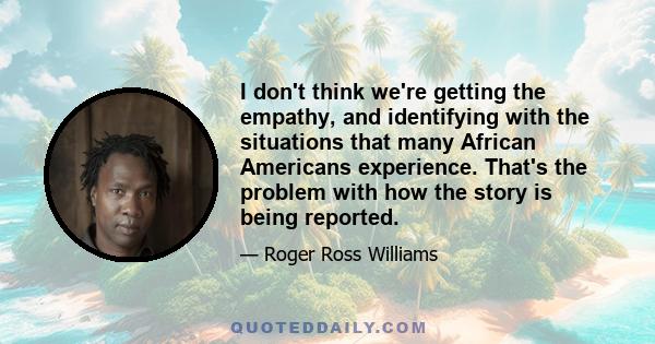 I don't think we're getting the empathy, and identifying with the situations that many African Americans experience. That's the problem with how the story is being reported.