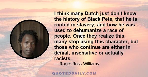 I think many Dutch just don't know the history of Black Pete, that he is rooted in slavery, and how he was used to dehumanize a race of people. Once they realize this, many stop using this character, but those who