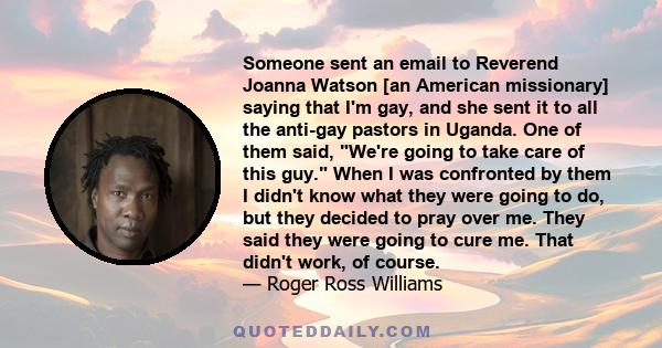 Someone sent an email to Reverend Joanna Watson [an American missionary] saying that I'm gay, and she sent it to all the anti-gay pastors in Uganda. One of them said, We're going to take care of this guy. When I was