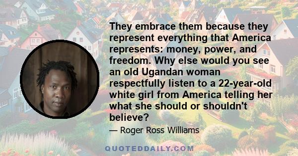 They embrace them because they represent everything that America represents: money, power, and freedom. Why else would you see an old Ugandan woman respectfully listen to a 22-year-old white girl from America telling