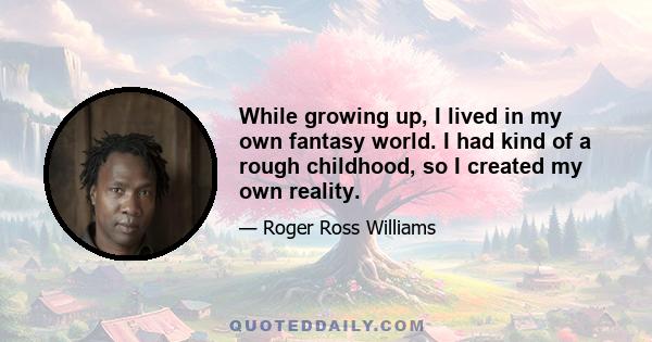 While growing up, I lived in my own fantasy world. I had kind of a rough childhood, so I created my own reality.