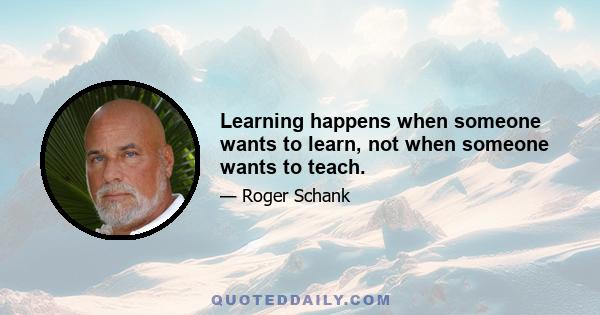 Learning happens when someone wants to learn, not when someone wants to teach.