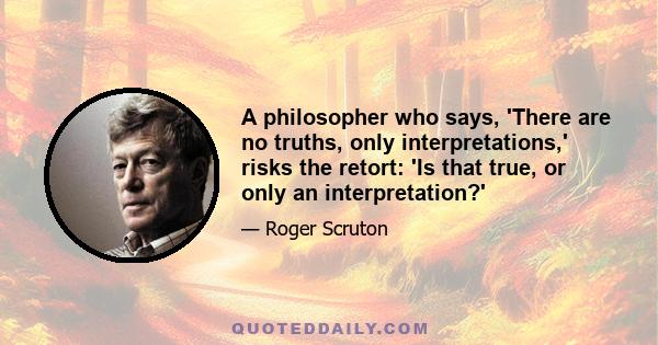 A philosopher who says, 'There are no truths, only interpretations,' risks the retort: 'Is that true, or only an interpretation?'